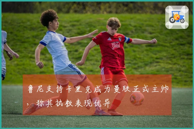 鲁尼支持卡里克成为曼联正式主帅，称其执教表现优异