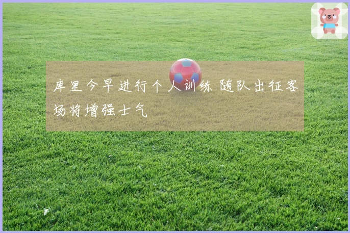 库里今早进行个人训练 随队出征客场将增强士气