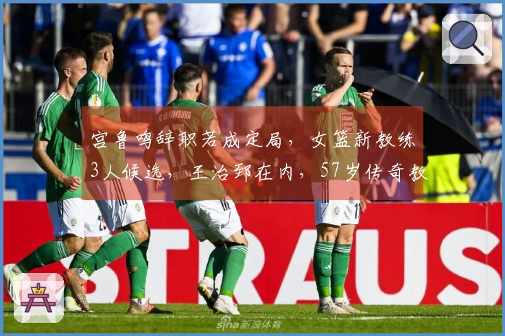宫鲁鸣辞职若成定局，女篮新教练3人候选，王治郅在内，57岁传奇教头复出引关注