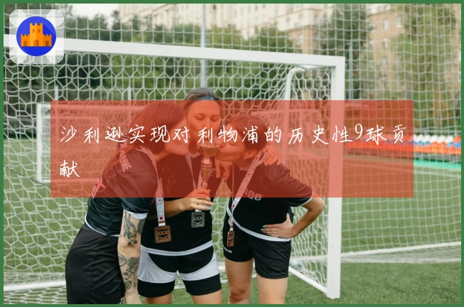 沙利逊实现对利物浦的历史性9球贡献