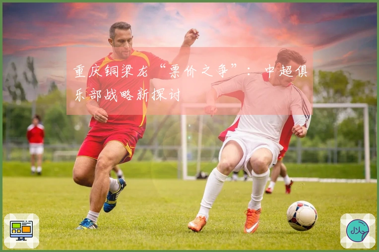 重庆铜梁龙“票价之争”：中超俱乐部战略新探讨