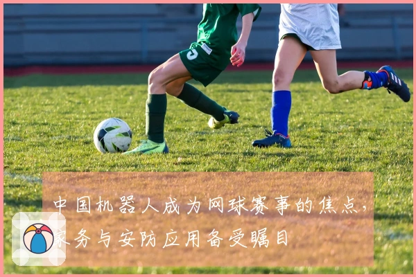 中国机器人成为网球赛事的焦点，家务与安防应用备受瞩目