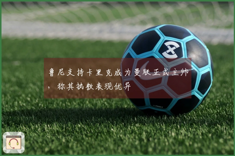 鲁尼支持卡里克成为曼联正式主帅，称其执教表现优异