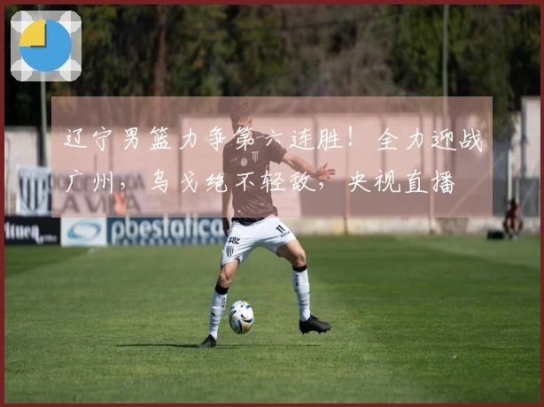 辽宁男篮力争第六连胜！全力迎战广州，乌戈绝不轻敌，央视直播