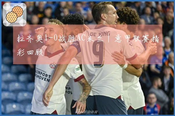 拉齐奥1-0战胜AC米兰丨意甲联赛精彩回顾