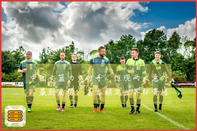 中国女篮力克对手，惊现两大意外，最新局势：基本锁定世界杯资格